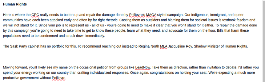 Human Rights

Here is where the CPC really needs to button up and repair the damage done by Poilievre's MAGA styled campaign. Our indigenous, immigrant, and queer communities have each been attacked early and often by far right rhetoric. Casting them as outsiders and blaming them for societal issues is textbook fascism and we will not stand for it. Since your job is to represent us - all of us - you're going to need to make it clear that you won't stand for it either. To repair the damage done by this campaign you're going to need to take time to get to know these people, learn what they need, and advocate for them on the floor. Bills that harm these populations need to be condemned and struck down immediately.

The Sask Party cabinet has no portfolio for this. I'd recommend reaching out instead to Regina North MLA Jacqueline Roy, Shadow Minister of Human Rights.



Moving forward, you'll likely see my name on the occasional petition from groups like LeadNow. Take them as direction, rather than invitation to debate. I'd rather you spend your energy working on our country than crafting individualized responses. Once again, congratulations on holding your seat. We're expecting a much more productive government without Poilievre.