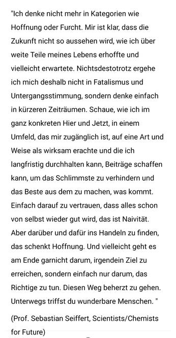 "Ich denke nicht mehr in Kategorien wie Hoffnung oder Furcht. Mir ist klar, dass die Zukunft nicht so aussehen wird, wie ich über weite Teile meines Lebens erhoffte und vielleicht erwartete. Nichtsdestotrotz ergehe ich mich deshalb nicht in Fatalismus und Untergangsstimmung, sondern denke einfach in kürzeren Zeiträumen. Schaue, wie ich im ganz konkreten Hier und Jetzt, in einem Umfeld, das mir zugänglich ist, auf eine Art und Weise als wirksam erachte und die ich langfristig durchhalten kann, Beiträge schaffen kann, um das Schlimmste zu verhindern und das Beste aus dem zu machen, was kommt. Einfach darauf zu vertrauen, dass alles schon von selbst wieder gut wird, das ist Naivität. Aber darüber und dafür ins Handeln zu finden, das schenkt Hoffnung. Und vielleicht geht es am Ende garnicht darum, irgendein Ziel zu erreichen, sondern einfach nur darum, das Richtige zu tun. Diesen Weg beherzt zu gehen. Unterwegs triffst du wunderbare Menschen. "

(Prof. Sebastian Seiffert, Scientists/Chemists for Future)