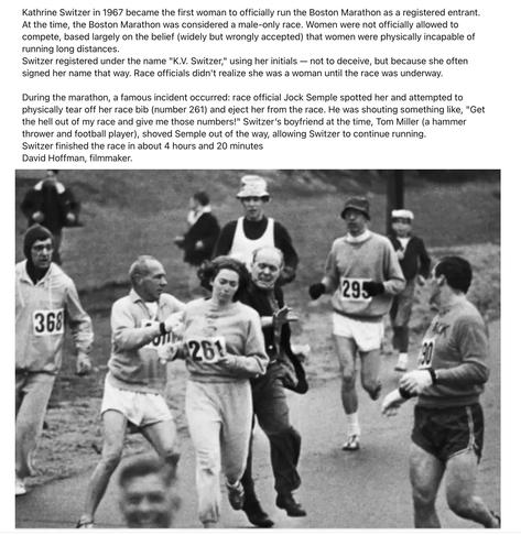 A black-and-white image of a dark-haired woman running on a street, surrounded by running men. She is wearing light-colored sweat bottoms and a light-colored sweatshirt, with the number 261 pinned to her chest and back. All of the men wear running gear, except for Semple, who can be seen lunging toward Kathrine as he tries to rip the number off of her back, while her boyfriend shoves him away. Kathrine continued. 

“Kathrine Switzer in 1967 became the first woman to officially run the Boston Marathon as a registered entrant. At the time, the Boston Marathon was considered a male-only race. Women were not officially allowed to compete, based largely on the belief (widely but wrongly accepted) that women were physically incapable of running long distances.

Switzer registered under the name “K.V. Switzer,” using her initials — not to deceive, but because she often signed her name that way. Race officials didn’t realize she was a woman until the race was underway.

During the marathon, a famous incident occurred: race official Jock Semple spotted her and attempted to physically tear off her race bib (number 261) and eject her from the race. He was shouting something like, “Get the hell out of my race and give me those numbers!” Switzer’s boyfriend at the time, Tom Miller (a hammer thrower and football player), shoved Semple out of the way, allowing Switzer to continue running.”

Switzer finished the race in about 4 hours and 20 minutes.

David Hoffman, filmmaker.