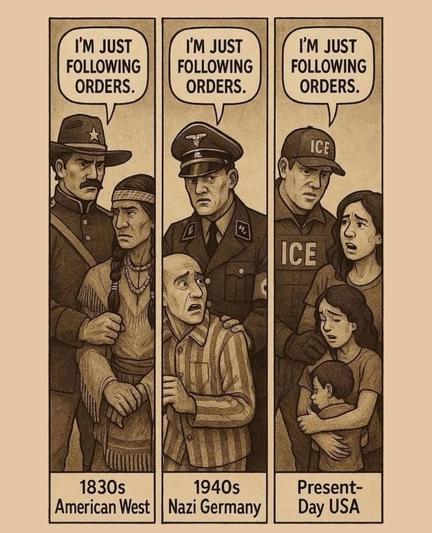 B&W illustration. 3 panels. 1st panel "1830s American West" shows American man in uniform grabbing a Native American, "I'm just following orders." 2nd panel "1940s Nazi Germany" shows Nazi grabbing a concentration camp inmate in striped clothing, "I'm just following orders." 3rd panel "Present-Day USA" shows ICE official grabbing immigrant woman who's holding her son and daughter, "I'm just following orders."