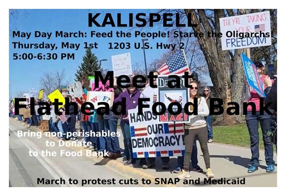 Tomorrow - Thursday - May 1st - 5:00-6:30 PM
KALISPELL - MAY DAY MARCH
5:00 PM - Meet at the Flathead Food Bank
     Bring non-perishables to donate to the food bank.
5:15 PM - March on Hwy 2 to protest cuts to SNAP/Medicaid
#flathead #kalispell #montana #mtdems #mtpol #mtnews
https://www.mobilize.us/mobilize/event/783174/