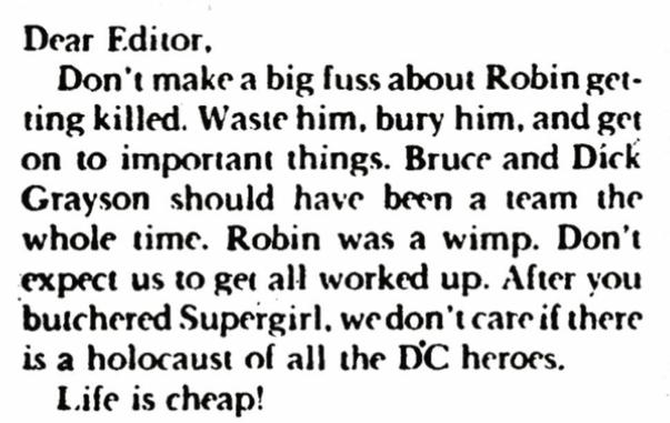 “Dear Editor,
Don’t make a big fuss about Robin getting killed. Waste him, bury him, and get onto important things. Bruce and Dick Grayson should’ve been a team the whole time. Robin was a wimp. Don’t expect us to get all worked up. After you butchered Supergirl, we don’t care if there is a holocaust of all the DC heroes.
Life is cheap!”