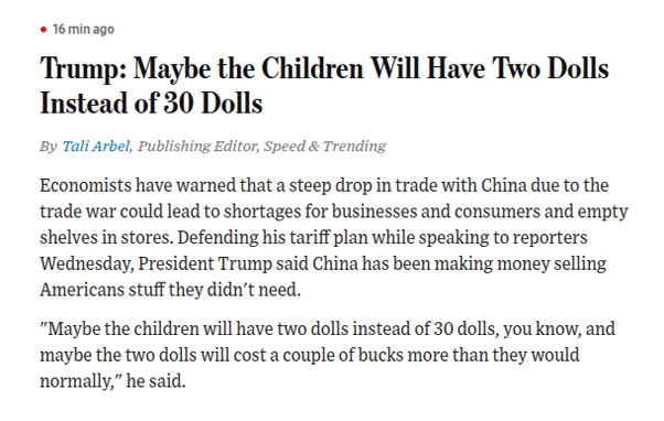 Trump: Maybe the Children Will Have Two Dolls Instead of 30 Dolls
By
Tali Arbel
,
Publishing Editor, Speed & Trending
Economists have warned that a steep drop in trade with China due to the trade war could lead to shortages for businesses and consumers and empty shelves in stores. Defending his tariff plan while speaking to reporters Wednesday, President Trump said China has been making money selling Americans stuff they didn't need.
"Maybe the children will have two dolls instead of 30 dolls, you know, and maybe the two dolls will cost a couple of bucks more than they would normally," he said.