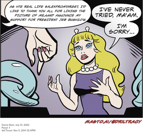 Original Dicktracy comic from July 13, 2022

-------------
Dril Tweet
Nov 5, 2014 12:11PM
-------------
Url
https://twitter.com/dril/status/530029614962581505
-------------
Transcript:
• As Hte Real Life #Alexfromtarget, I'd Like To Thank You All For Liking The Picture Of Me,Aand Announce My Support For President Jeb Bush2016