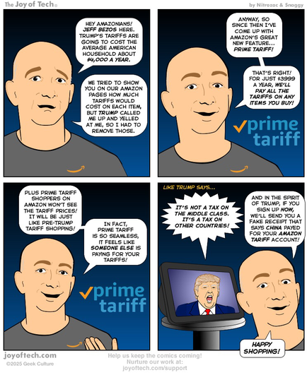 Jeff Bezos is talking to us… Panel One: “Hey Amazonians! Jeff Bezos here. Trump’s tariffs are going to cost the average American household about $4,000 a year. We tried to show you on our Amazon pages how much tariffs would cost on each item, but Trump called me up and yelled at me, so I had to remove those.” Panel Two: “Anyway, so since then I’ve come up with Amazon’s great new feature... Prime Tariff! That’s right! For just $3999 a year, we’ll pay all the tariffs on any item you buy!“ The Prime Tariff logo appears besides Jeff. Panel Three:  Plus Prime Tariff shoppers on Amazon won’t see the tariff prices! It will be just like Pre-Trump Tariff shopping. In fact, Prime Tariff is so seamless, it feels like someone else is paying for your tariffs! Panel Four: Like Trump says.. A video of Trump appears on an Echo 8 device behind Jeff. Trump is saying “It’s not a tax on the middle class. It’s a tax on other countries!” Jeff continues “And in the spirit of Trump, if you sign up now, we’ll send you a fake receipt that says China payed for your Amazon Tariff account! Happy Shopping!