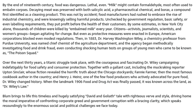 Back cover blurb for The Poison Squad (1 of 2, continued in the second image):
By the end of nineteenth century, food was dangerous. Lethal, even. "Milk" might contain formaldehyde, most often used to embalm corpses. Decaying meat was preserved with both salicylic acid, a pharmaceutical chemical, and borax, a compound first identified as a cleaning product. This was not by accident; food manufacturers had rushed to embrace the rise of industrial chemistry, and were knowingly selling harmful products. Unchecked by government regulation, basic safety, or even labelling requirements, they put profit before the health of their customers. By some estimates, in New York City alone, thousands of children were killed by "embalmed milk" every year. Citizens--activists, journalists, scientists, and women's groups--began agitating for change. But even as protective measures were enacted in Europe, American corporations blocked even modest regulations. Then, in 1883, Dr. Harvey Washington Wiley, a chemistry professor from Purdue University, was named chief chemist of the agriculture department, and the agency began methodically investigating food and drink fraud, even conducting shocking human tests on groups of young men who came to be known as, "The Poison Squad."
