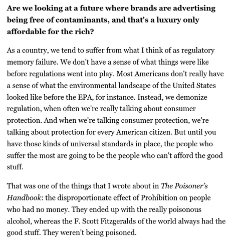 From the interview linked in my post:

Are we looking at a future where brands are advertising being free of contaminants, and that's a luxury only affordable for the rich?

As a country, we tend to suffer from what I think of as regulatory memory failure. We don't have a sense of what things were like before regulations went into play. Most Americans don't really have a sense of what the environmental landscape of the United States looked like before the EPA, for instance. Instead, we demonize regulation, when often we're really talking about consumer protection. And when we're talking consumer protection, we're talking about protection for every American citizen. But until you have those kinds of universal standards in place, the people who suffer the most are going to be the people who can't afford the good stuff.

That was one of the things that I wrote about in The Poisoner’s Handbook: the disproportionate effect of Prohibition on people who had no money. They ended up with the really poisonous alcohol, whereas the F. Scott Fitzgeralds of the world always had the good stuff. They weren't being poisoned.