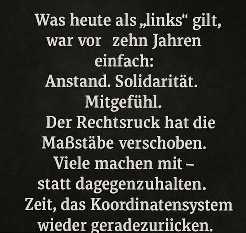 Schwarzer Hintergrund mit folgendem Text:"Was heute als,,links" gilt, war vor zehn Jahren einfach:
Anstand. Solidarität. Mitgefühl.
Der Rechtsruck hat die
Maßstäbe verschoben. Viele machen mit - statt dagegenzuhalten. Zeit, das Koordinatensystem wieder geradezurücken."