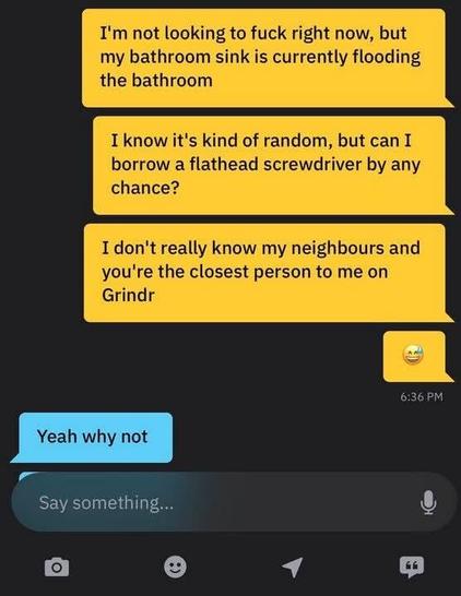 In a Grindr chat:

A: I'm not looking to fuck right now, but my bathroom sink is currently flooding the bathroom
I know it's kind of random but can I borrow a flathead screwdriver by any chance?
I don't really know my neihbours and you're the closest person to me on Grindr
:D

B: Yeah why not