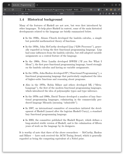 In the 1930s, Alonzo Church developed the lambda calculus, a simple
but powerful mathematical theory of functions.
• In the 1950s, John McCarthy developed Lisp (“LISt Processor”), gener-
ally regarded as being the first functional programming language. Lisp
had some influences from the lambda calculus, but still adopted variable
assignments as a central feature of the language.
• In the 1960s, Peter Landin developed ISWIM (“If you See What I
Mean”), the first pure functional programming language, based strongly
on the lambda calculus and having no variable assignments.
• In the 1970s, John Backus developed FP (“Functional Programming”), a
functional programming language that particularly emphasised the idea
of higher-order functions and reasoning about programs.
• Also in the 1970s, Robin Milner and others developed ML (“Meta-
Language”), the first of the modern functional programming languages,
which introduced the idea of polymorphic types and type inference.
• In the 1970s and 1980s, David Turner developed a number of lazy func-
tional programming languages, culminating in the commercially pro-
duced language Miranda (meaning “admirable”).
• In 1987, an international committee of researchers initiated the devel-
opment of Haskell (named after the logician Haskell Curry), a standard
lazy functional programming language.