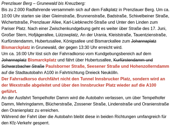 Text: Prenzlauer Berg – Grunewald bis Kreuzberg:
Bis zu 2.000 Radfahrende versammeln sich auf dem Falkplatz in Prenzlauer Berg. Um ca. 10:00 Uhr starten sie über Gleimstraße, Brunnenstraße, Badstraße, Schivelbeiner Straße, Wichertstraße, Prenzlauer Allee, Karl-Liebknecht-Straße und Unter den Linden zum Pariser Platz. Nach einer Zwischenkundgebung geht es weiter über Straße des 17. Juni, Großer Stern, Hofjägerallee, Lützowplatz, An der Urania, Kleiststraße, Tauentzienstraße, Kurfürstendamm, Hubertusallee, Königsallee und Bismarckallee zum Bismarckplatz in Grunewald, der gegen 13:30 Uhr erreicht wird.
Um ca. 16:00 Uhr löst sich der Fahrradkorso vom Kundgebungsbereich auf dem Bismarckplatz und fährt über Hubertusallee, Paulsborner Straße, Seesener Straße und Hohenzollerndamm auf die Stadtautobahn A100 in Fahrtrichtung Dreieck Neukölln.
Der Fahrradkorso durchfährt nicht den Tunnel Innsbrucker Platz, sondern wird an der Wexstraße abgeleitet und über den Innsbrucker Platz wieder auf die A100 geführt.
An der Ausfahrt Tempelhofer Damm wird die Autobahn verlassen, um über Tempelhofer Damm, Mehringdamm, Blücherstraße, Zossener Straße, Lindenstraße und Oranienstraße den Oranienplatz zu erreichen.
Während der Fahrt über die Autobahn bleibt diese in beiden Richtungen umfangreich für den Kfz-Verkehr gesperrt.
Quelle: https://viz.berlin.de/aktuelle-meldungen/ubersicht-uber-grossere-demonstrationen-und-veranstaltungen-am-01-mai-2025/