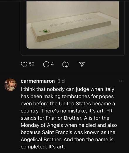 Carmenmaron on threads, commenting on the badly kerned tombstone of Pope Franciscus:

I think that nobody can judge when Italy has been making tombstones for popes even before the United States became a country. There's no mistake, it's art. FR stands for Friar or Brother. A is for the Monday of Angels when he died and also because Saint Francis was known as the Angelical Brother. And then the name is completed. It's art