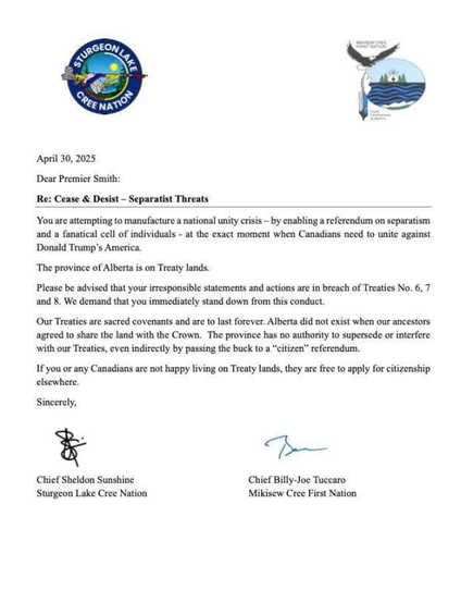 Sturgeon Lake Cree Nation                        Mikisew Cree First Nation

April 30, 2025
Dear Premier Smith:
Re: Cease & Desist — Separatist Threats
You are attempting to manufacture a national unity crisis — by enabling a referendum on separatism and a fanatical cell of individuals - at the exact moment when Canadians need to unite against Donald Trump's America.
“The province of Alberta is on Treaty lands.
Please be advised that your irresponsible statements and actions are in breach of Treaties No. 6, 7 and 8. We demand that you immediately stand down from this conduct.
Our Treaties are sacred covenants and are to last forever: Alberta did not exist when our ancestors agreed to share the land with the Crown. The province has no authority to supersede or interfere with our Treatiess, even indirectly by passing the buck to a “citizen” referendum.
If you or any Canadians are not happy living on Treaty lands, they are free to apply for citizenship elsewhere

Sincerely,
Chief Sheldon Sunshine    Chief Billy-Joe Tuccaro
Sturgeon Lake Cree Nation    Mikisew Cree First Nation