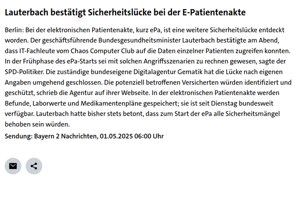 Screenshot des BR-Artikels:

Lauterbach bestätigt Sicherheitslücke bei der E-Patientenakte

Berlin: Bei der elektronischen Patientenakte, kurz ePa, ist eine weitere Sicherheitslücke entdeckt worden. Der geschäftsführende Bundesgesundheitsminister Lauterbach bestätigte am Abend, dass IT-Fachleute vom Chaos Computer Club auf die Daten einzelner Patienten zugreifen konnten. In der Frühphase des ePa-Starts sei mit solchen Angriffsszenarien zu rechnen gewesen, sagte der SPD-Politiker. Die zuständige bundeseigene Digitalagentur Gematik hat die Lücke nach eigenen Angaben umgehend geschlossen. Die potenziell betroffenen Versicherten würden identifiziert und geschützt, schrieb die Agentur auf ihrer Webseite. In der elektronischen Patientenakte werden Befunde, Laborwerte und Medikamentenpläne gespeichert; sie ist seit Dienstag bundesweit verfügbar. Lauterbach hatte bisher stets betont, dass zum Start der ePa alle Sicherheitsmängel behoben sein würden.

Sendung: Bayern 2 Nachrichten, 01.05.2025 06:00 Uhr