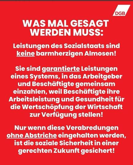 DGB
WAS MAL GESAGT WERDEN MUSS: Leistungen des Sozialstaats sind keine barmherzigen Almosen! Sie sind garantierte Leistungen eines Systems in das Arbeitgeber und Beschäftigte gemeinsam einzahlen, weil Beschäftigte ihre Arbeitsleistung und Gesundheit der Wertschöpfung der Wirtschaft zur Verfügung stellen.

Nur wenn diese Verabredungen ohne Abstriche eingehalten werden, ist die soziale Sicherheit in einer gerechten Zukunft gesichert!