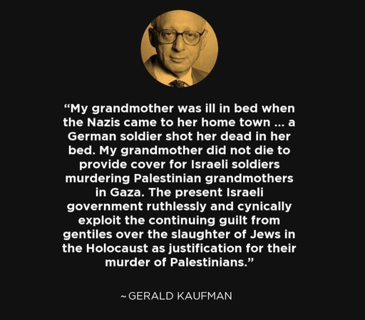 “My grandmother was ill in bed when the Nazis came to her home town ... a German soldier shot her dead in her bed. My grandmother did not die to provide cover for Israeli soldiers murdering Palestinian grandmothers in Gaza. The present Israeli government ruthlessly and cynically exploit the continuing guilt from gentiles over the slaughter of Jews in the Holocaust as justification for their murder of Palestinians.” ~GERALD KAUFMAN