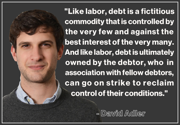 "Like labor, debt is a fictitious 
commodity that is controlled by 
the very few and against the 
best interest of the very many. 
And like labor, debt is ultimately 
owned by the debtor, who  in 
association with fellow debtors, 
can go on strike to reclaim 
control of their conditions."
.
  - David Adler