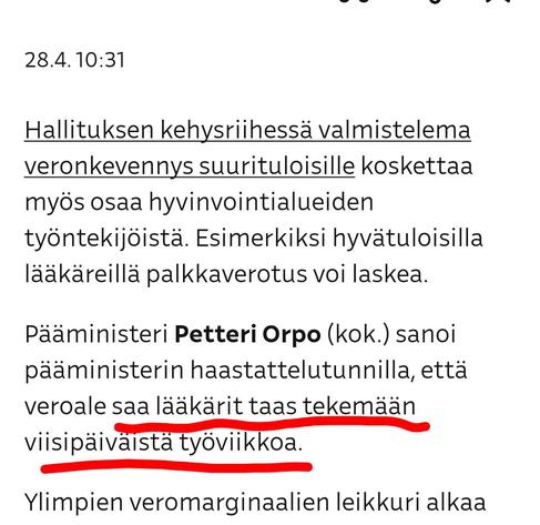 YLE 28.4.2025

Hallituksen kehysriihessä valmistelema veronkevennys suurituloisille koskettaa myös osaa hyvinvointialueiden työntekijöistä. Esimerkiksi hyvätuloisilla lääkäreillä palkkaverotus voi laskea.

Pääministeri Petteri Orpo (kok.) sanoi pääministerin haastattelutunnilla, että veroale saa lääkärit taas tekemään viisipäiväistä työviikkoa.