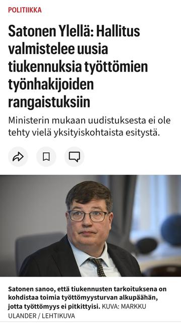 IS 
4.4.2025

Satonen Ylellä: Hallitus valmistelee uusia tiukennuksia työttömien työn­hakijoiden rangaistuksiin
Ministerin mukaan uudistuksesta ei ole tehty vielä yksityiskohtaista esitystä.

*Valokuva Satosesta*

Satonen sanoo, että tiukennusten tarkoituksena on kohdistaa toimia työttömyysturvan alkupäähän, jotta työttömyys ei pitkittyisi. Kuva: Markku Ulander / Lehtikuva

Kuuntele juttu
STT
4.4. 10:55