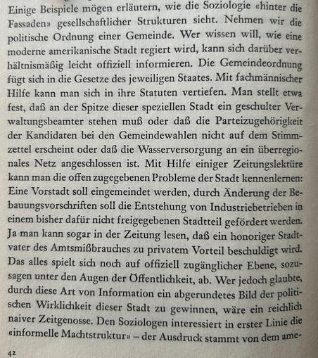 Einige Beispiele mögen erläutern, wie die Soziologie «hinter die Fassaden» gesellschaftlicher Strukturen sieht. Nehmen wir die politische Ordnung einer Gemeinde. Wer wissen will, wie eine moderne amerikanische Stadt regiert wird, kann sich darüber verhältnismäßig leicht offiziell informieren. Die Gemeindeordnung fügt sich in die Gesetze des jeweiligen Staates. Mit fachmännischer Hilfe kann man sich in ihre Statuten vertiefen. Man stellt etwa fest, daß an der Spitze dieser speziellen Stadt ein geschulter Verwaltungsbeamter stehen muß oder daß die Parteizugehörigkeit der Kandidaten bei den Gemeindewahlen nicht auf dem Stimmzettel erscheint oder daß die Wasserversorgung an ein überregionales Netz angeschlossen ist. Mit Hilfe einiger Zeitungslektüre kann man die offen zugegebenen Probleme der Stadt kennenlernen: Eine Vorstadt soll eingemeindet werden, durch Änderung der Bebauungsvorschriften soll die Entstehung von Industriebetrieben in einem bisher dafür nicht freigegebenen Stadtteil gefördert werden. Ja man kann sogar in der Zeitung lesen, daß ein honoriger Stadtvater des Amtsmißbrauches zu privatem Vorteil beschuldigt wird...
