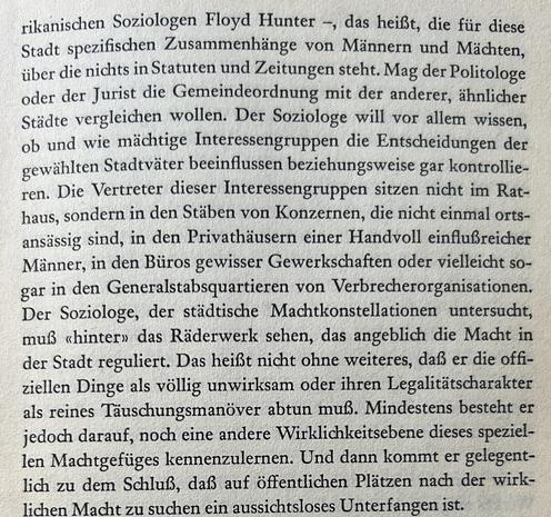 rikanischen Soziologen Floyd Hunter –, das heißt, die für diese Stadt spezifischen Zusammenhänge von Männern und Mächten, über die nichts in Statuten und Zeitungen steht. Mag der Politologe oder der Jurist die Gemeindeordnung mit der anderer, ähnlicher Städte vergleichen wollen. Der Soziologe will vor allem wissen, ob und wie mächtige Interessengruppen die Entscheidungen der gewählten Stadtväter beeinflussen beziehungsweise gar kontrollieren. Die Vertreter dieser Interessengruppen sitzen nicht im Rathaus, sondern in den Stäben von Konzernen, die nicht einmal ortsansässig sind, in den Privathäusern einer Handvoll einflußreicher Männer, in den Büros gewisser Gewerkschaften oder vielleicht sogar in den Generalstabsquartieren von Verbrecherorganisationen. Der Soziologe, der städtische Machtkonstellationen untersucht, muß «hinter» das Räderwerk sehen, das angeblich die Macht in der Stadt reguliert. Das heißt nicht ohne weiteres, daß er die offiziellen Dinge als völlig unwirksam oder ihren Legalitätscharakter als reines Täuschungsmanöver abtun ...