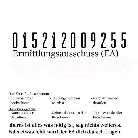 01521009255
Ermittlungsauschuss (EA)
Den EA rufst du an wenn:
- du festnahmen beobachtet
- du festgenommen wurdest
- wenn du wieder draußen bist
Dem EA sagst du
- Namen der:der Betroffenen
- Geburtsdatum der:des Betroffenen
-Tatvorwurf den die Polizei macht
Oberes ist alles was wichtig ist. Sagt nichts weiteres! Falls etwas fehlt, wird der EA dich danach fragen