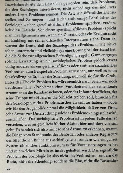 Inzwischen dürfte dem Leser klar geworden sein, daß Probleme, die den Soziologen interessieren, nicht unbedingt das sind, was andere Leute Probleme nennen. Die Art, wie öffentliche Dienststellen und Zeitungen – und leider auch einige Lehrbücher der Soziologie – über «gesellschaftliche Probleme» sprechen, verdunkelt diese Tatsache. Von einem «gesellschaftlichen Problem» spricht man im allgemeinen nur, wenn ein Zustand oder ein Ereignis nicht im Einklang mit seiner offiziellen Interpretation steht. Dann erwarten die Leute, daß der Soziologe das «Problem», wie sie es sehen, untersucht und vielleicht gar eine Lösung bei der Hand hat, die die Sache zur allgemeinen Befriedigung regelt. Ganz entgegen solcher Erwartung ist ein soziologisches Problem jedoch etwas völlig anderes als ein gesellschaftliches oder auch ein soziales. Das Verbrechen zum Beispiel als Problem anzusehen, nur weil es so im Strafvollzug heißt, oder die Scheidung, nur weil sie für die Gralshüter der Ehe ein Problem ist, wäre ziemlich naiv. Seien wir noch deutlicher: Die «Probleme» eines Vorarbeiters, der seine Leute strammer an die Kandare nehmen, oder des Infanterieoffiziers, der seine Truppe mit Hurra in die Schlacht treiben soll, brauchen für den Soziologen nichts Problematisches an sich zu haben – wobei wir für den Augenblick einmal die Möglichkeit, daß er von Firma oder Armee zur Untersuchung solcher «Probleme» eingestellt wird, ausschließen.​​​​​​​​​​​​​​​​