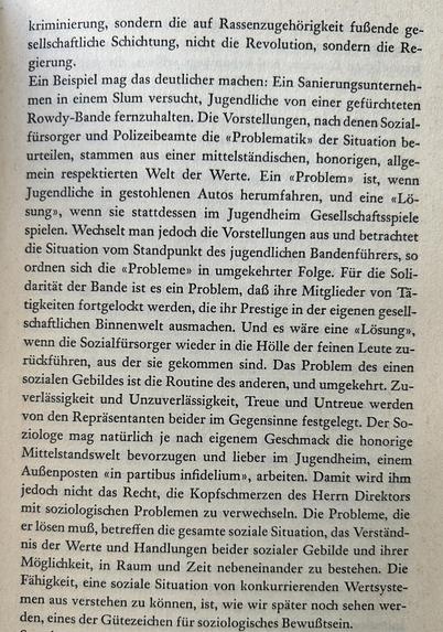 kriminierung, sondern die auf Rassenzugehörigkeit fußende gesellschaftliche Schichtung, nicht die Revolution, sondern die Regierung.

Ein Beispiel mag das deutlicher machen: Ein Sanierungsunternehmen in einem Slum versucht, Jugendliche von einer gefürchteten Rowdy-Bande fernzuhalten. Die Vorstellungen, nach denen Sozialfürsorger und Polizeibeamte die «Problematik» der Situation beurteilen, stammen aus einer mittelständischen, honorigen, allgemein respektierten Welt der Werte. Ein «Problem» ist, wenn Jugendliche in gestohlenen Autos herumfahren, und eine «Lösung», wenn sie stattdessen im Jugendheim Gesellschaftsspiele spielen. Wechselt man jedoch die Vorstellungen aus und betrachtet die Situation vom Standpunkt des jugendlichen Bandenführers, so ordnen sich die «Probleme» in umgekehrter Folge. Für die Solidarität der Bande ist es ein Problem, daß ihre Mitglieder von Tätigkeiten fortgelockt werden, die ihr Prestige in der eigenen gesellschaftlichen Binnenwelt ausmachen. Und es wäre eine «Lösung», wenn die Sozialfürsorger wieder in die Hölle der feinen Leute zurückführen, aus der sie gekommen sind. Das Problem des einen sozialen Gebildes ist die Routine des anderen, und umgekehrt. Zuverlässigkeit und Unzuverlässigkeit, Treue und Untreue werden von den Repräsentanten beider im Gegensinne festgelegt. Der Soziologe mag natürlich je nach eigenem Geschmack die honorige Mittelstandswelt bevorzugen und lieber im Jugendheim, einem Außenposten «in partibus infidelium», arbeiten...