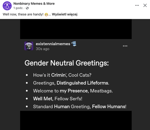 A screen from a post by a facebook fanpage "Nonbinary Memes & More" featuring a screen from a tweet by "existennialmemes" and a comment "Well now, these are handy!"
The tweet reads: 
Gender Neutral Greetings: 
- How's it Crimin’, Cool Cats? 
-Greetings, Distinguished Lifeforms.
- Welcome to my Presence, Meatbags. 
- Well Met, Fellow Serfs! 
- Standard Human Greeting, Fellow Humans!