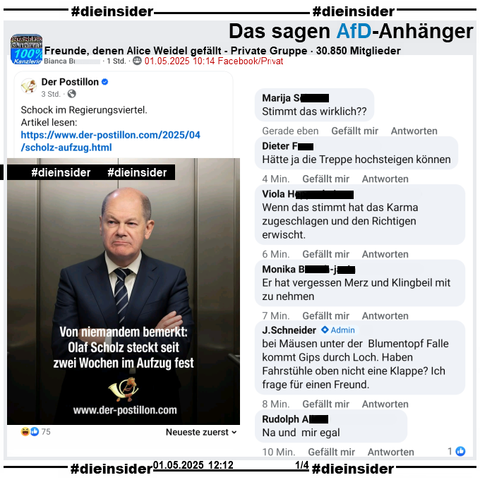 In der 30.850 Mitglieder großen Gruppe "Freunde, denen Alice Weidel gefällt" wird der Postillon Bericht "Von niemandem bemerkt: Olaf Scholz steckt seit zwei Wochen im Aufzug fest." am 01.05.2025 geteilt.

Wir zeigen alle Kommentare, die neusten zuerst des Posts bis zu unserem Besuch in der Gruppe, auf Slide 1 u.a. 
"Stimmt das wirklich??", "Hätte ja die Treppe hochsteigen können.", "Wenn das stimmt hat das Karma zugeschlagen und den Richtigen erwischt.", "Er hat vergessen Merz und Klingbeil mit zu nehmen.", "bei Mäusen unter der Blumentopf Falle kommt Gips durch Loch. Haben Fahrstühle oben nicht eine Klappe? Ich frage für einen Freund." von Admin J. Schneider und "Na und mir egal."