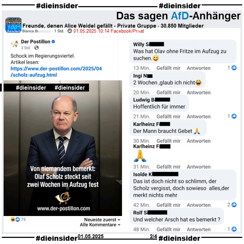 In der 30.850 Mitglieder großen Gruppe "Freunde, denen Alice Weidel gefällt" wird der Postillon Bericht "Von niemandem bemerkt: Olaf Scholz steckt seit zwei Wochen im Aufzug fest." am 01.05.2025 geteilt.

Wir zeigen alle Kommentare des Posts bis zu unserem Besuch in der Gruppe, auf Slide 2 u.a. 
"Was hat Olav ohne Fritze im Aufzug zu suchen.😅.", "2 Wochen ,glaub ich nicht😂.", "Hoffentlich für immer.", "Der Mann braucht Gebet 🙏.", "🙏.", "Das ist doch nicht so schlimm, der Scholz vergisst, doch sowieso alles, der merkt nichts mehr." und "Und welcher Arsch hat es bemerkt?"
