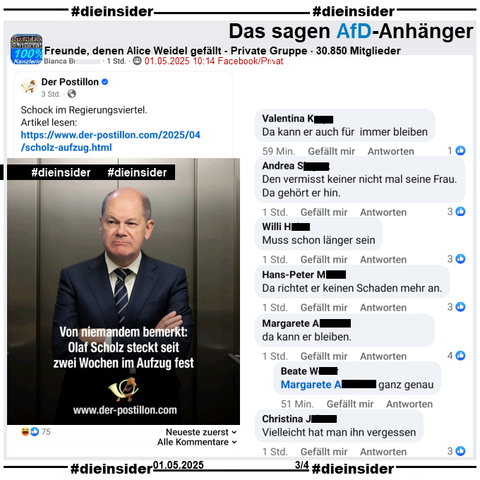 In der 30.850 Mitglieder großen Gruppe "Freunde, denen Alice Weidel gefällt" wird der Postillon Bericht "Von niemandem bemerkt: Olaf Scholz steckt seit zwei Wochen im Aufzug fest." am 01.05.2025 geteilt.

Wir zeigen alle Kommentare des Posts bis zu unserem Besuch in der Gruppe, auf Slide 3 u.a. 
"Da kann er auch für immer bleiben.", "Den vermisst keiner nicht mal seine Frau. Da gehört er hin.", "Muss schon länger sein.", "Da richtet er keinen Schaden mehr an.", "da kann er bleiben." mit der Antwort "ganz genau." und "Vielleicht hat man ihn vergessen."