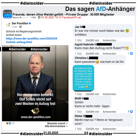 In der 30.850 Mitglieder großen Gruppe "Freunde, denen Alice Weidel gefällt" wird der Postillon Bericht "Von niemandem bemerkt: Olaf Scholz steckt seit zwei Wochen im Aufzug fest." am 01.05.2025 geteilt.

Wir zeigen alle Kommentare des Posts bis zu unserem Besuch in der Gruppe, auf Slide 4 u.a. 
"Er war mir immer noch lieber wie der 🤮schMerz.", "Kann man den Aufzug nicht fluten?🤔.", "kann passieren😅 wie kam er da hin.", "Schön. Kann er nicht mehr lügen." und "Merkt man es? Wenn er Vergessen wird!"