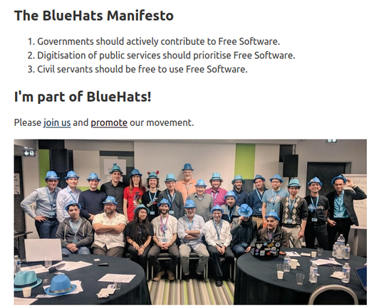 The BlueHats Manifesto #

    Governments should actively contribute to Free Software.
    Digitisation of public services should prioritise Free Software.
    Civil servants should be free to use Free Software.

I'm part of BlueHats! #

Please join us and promote our movement.