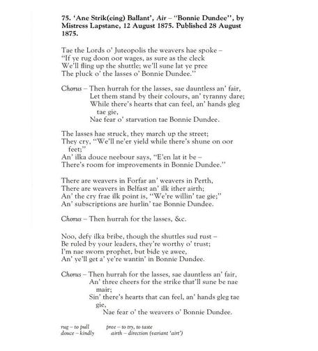 75. ‘Ane Strik(eing) Ballant’, Air – ”Bonnie Dundee”, by Mistress Lapstane, 12 August 1875. Published 28 August 1875.

Tae the Lords o’ Juteopolis the weavers hae spoke –
”If ye rug doon oor wages, as sure as the cleck
We’ll fling up the shuttle; we’ll sune lat ye pree
The pluck o’ the lasses o’ Bonnie Dundee.”

Chorus – Then hurrah for the lasses, sae dauntless an’ fair,
Let them stand by their colours, an’ tyranny dare;
While there’s hearts that can feel, an’ hands gleg tae gie,
Nae fear o’ starvation tae Bonnie Dundee.

The lasses hae struck, they march up the street;
They cry, ”We’ll ne’er yield while there’s shune on oor feet;”
An’ ilka douce neebour says, ”E’en lat it be –
There’s room for improvements in Bonnie Dundee.”

Chorus – Then hurrah for the lasses, &c.

There are weavers in Forfar an’ weavers in Perth,
There are weavers in Belfast an’ ilk ither airth;
An’ the cry frae ilk point is, ”We’re willin’ tae gie;”
An’ subscriptions are hurlin’ tae Bonnie Dundee.

Chorus – Then hurrah for the lasses, &c.

Noo, defy ilka bribe, though the shuttles sud rust –
Be ruled by your leaders, they’re worthy o’ trust;
I’m nae sworn prophet, but bide ye awee,
An’ ye’ll get a’ ye’re wantin’ in Bonnie Dundee.

Chorus – Then hurrah for the lasses, sae dauntless an’ fair,
An’ three cheers for the strike that’ll sune be nae mair;
Sin’ there’s hearts that can feel, an’ hands gleg tae gie,
Nae fear o’ the weavers o’ Bonnie Dundee.