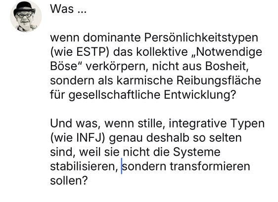 Was ...
wenn dominante Persönlichkeitstypen (wie ESTP) das kollektive „Notwendige Böse" verkörpern, nicht aus Bosheit, sondern als karmische Reibungsfläche für gesellschaftliche Entwicklung?
Und was, wenn stille, integrative Typen (wie INFJ) genau deshalb so selten sind, weil sie nicht die Systeme stabilisieren, sondern transformieren sollen?🖖
