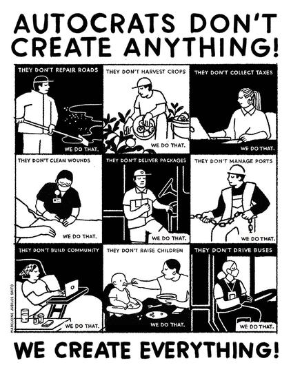Poster with text:
AUTOCRATS DON'T CREATE ANYTHING!

THEY DON'T REPAIR ROADS

THEY DON'T HARVEST CROPS

THEY DON'T COLLECT TAXES

WE DO THAT.

WE DO THAT.

WE DO THAT.

THEY DON'T CLEAN WOUNDS

THEY DON'T DELIVER PACKAGES

THEY DON'T MANAGE PORTS

WE DO THAT.

THEY DON'T BUILD COMMUNITY

WE DO THAT.

THEY DON'T RAISE CHILDREN

WE DO THAT.

THEY DON'T DRIVE BUSES

WE DO THAT.

WE DO THAT.

WE DO THAT.

WE CREATE EVERYTHING!