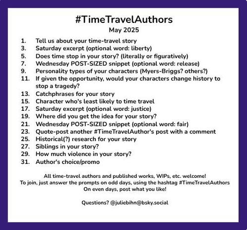 #TimeTravelAuthors
May 2025

1. 	Tell us about your time-travel story
3.	Saturday excerpt (optional word: liberty)
5.	Does time stop in your story? (literally or figuratively)
7.	Wednesday POST-SIZED snippet (optional word: release)
9.	Personality types of your characters (Myers-Briggs? others?)
11.	If given the opportunity, would your characters change history to stop a tragedy?
13. 	Catchphrases for your story
15.	Character who's least likely to time travel
17. 	Saturday excerpt (optional word: justice)
19. 	Where did you get the idea for your story?
21. 	Wednesday POST-SIZED snippet (optional word: fair)
23. 	Quote-post another #TimeTravelAuthor's post with a comment
25.	Historical(?) research for your story
27.	Siblings in your story?
29.	How much violence in your story?
31.	Author's choice/promo

All time-travel authors and published works, WIPs, etc. welcome!
To join, just answer the prompts on odd days, using the hashtag #TimeTravelAuthors 
On even days, post what you like!
Questions? @juliebihn@bsky.social @juliebihn@mastodon.social