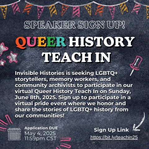 SPEAKER SIGN UP! QUEER HISTORY TEACH IN Invisible Histories is seeking LGBTQ+ storytellers, memory workers, and community archivists to participate in our virtual Queer History Teach In on Sunday, June 8th, 2025. Sign up to participate in a virtual pride event where we honor and share the stories of LGBTQ+ history from our communities! Application DUE May 4, 2025 11:59 pm CST Sign Up Link https://bit.ly/teachin25
