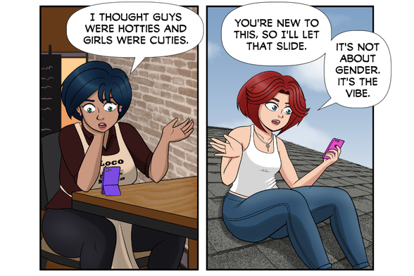 Aya: I thought guys were hotties and girls were cuties.

Rose: You're still new to this, so I'll let that slide. It's not about gender, it's the vibe.