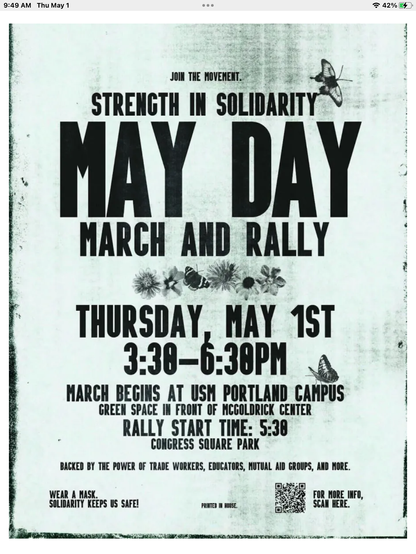 Join the Strength in Solidarity 
MAY DAY
March and Rally

(March: ) Thursday, May, 1st
3:30 - 6:30 PM

March begins at USM Portland campus
Green space in front of McGoldrick Center

(Rally:) start time 5:30 
Congress Square Park