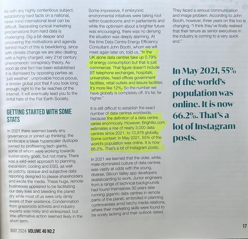 The image shows a magazine article (Volume 46 No.2, May 2024) discussing data centers and their environmental impact. The article highlights how data centers consume significant energy - with John Booth, a Data Centre Energy Efficiency Consultant, stating that in the UK alone, data centers take up 0.79% of energy consumption commercially, but the global figure is closer to 12% when including all facilities like telephone exchanges, hospitals, universities, and government buildings.

The article notes that Brightlio.com estimates there were nearly 10,978 data centers globally in 2021, an increase of about 3,000 since then. It also mentions that 66.2% of the world's population was online in 2024, up from 55% in May 2021.

The piece describes how in 2021, data center governance was limited, with a "wild-west approach" to planning and expansion. It also touches on the generational shift happening in the industry, with younger, more diverse engineers now managing facilities that were previously run by an older, white, male-dominated culture.

The article frames the discussion of data centers within broader themes of climate change, corporate responsibility, and the tension between environmental concerns and technological growth.​​​​​​​​​​​​​​​​