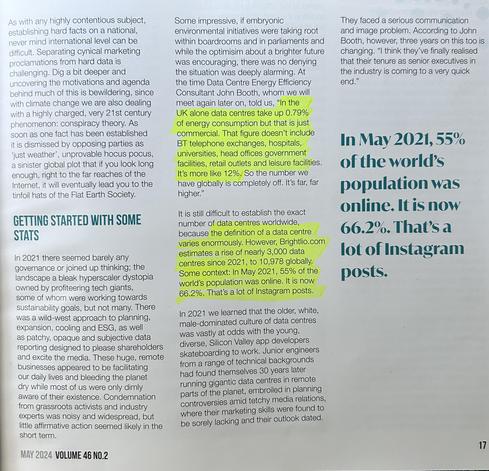 The image shows a magazine article (Volume 46 No.2, May 2024) discussing data centers and their environmental impact. The article highlights how data centers consume significant energy - with John Booth, a Data Centre Energy Efficiency Consultant, stating that in the UK alone, data centers take up 0.79% of energy consumption commercially, but the global figure is closer to 12% when including all facilities like telephone exchanges, hospitals, universities, and government buildings.

The article notes that Brightlio.com estimates there were nearly 10,978 data centers globally in 2021, an increase of about 3,000 since then. It also mentions that 66.2% of the world's population was online in 2024, up from 55% in May 2021.

The piece describes how in 2021, data center governance was limited, with a "wild-west approach" to planning and expansion. It also touches on the generational shift happening in the industry, with younger, more diverse engineers now managing facilities that were previously run by an older, white, male-dominated culture.

The article frames the discussion of data centers within broader themes of climate change, corporate responsibility, and the tension between environmental concerns and technological growth.​​​​​​​​​​​​​​​​