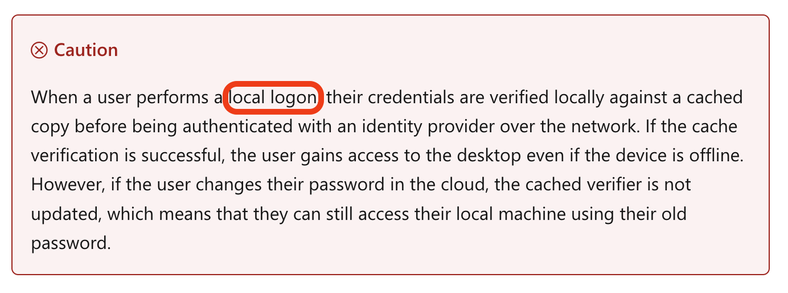 Caution

When a user performs a local logon, their credentials are verified locally against a cached copy before being authenticated with an identity provider over the network. If the cache verification is successful, the user gains access to the desktop even if the device is offline. However, if the user changes their password in the cloud, the cached verifier is not updated, which means that they can still access their local machine using their old password.