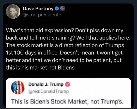 A tweet from Dave Portnoy (@stoolpresidente
) reads: "WHAT’s the old expression? Don’t piss down my back and tell me it’s raining? Well that applies here. The stock market is a direct reflection of Trumps 1st 100 days in office. Doesn’t mean it won’t get better and that we don’t need to be patient, but this is his market not Bidens." It quotes a tweet from Donald J. Trump (@realDonaldTrump
): "This is Biden’s Stock Market, not Trump’s."