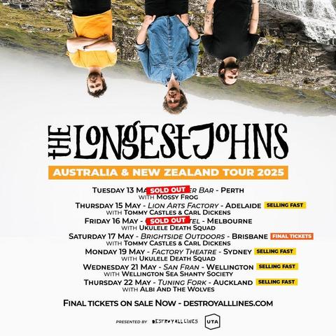 A poster for The Longest Johns Australia and New Zealand Tour 2025. At the top it shows Robbie (in a yellow t-shirt), JD (in a blue shirt), and Andy (in a black t-shirt, all three wearing black trousers) stood in front of rocky and grassy terrain and a waterfall, with misty white skies behind them. Also they are upside down.
The tour dates and support acts listed are:
Tuesday 13th May - Amplifier Bar - Perth (with Mossy Fogg) - SOLD OUT

Thursday 15th May - Lion Arts Factory - Adelaide (with Tommy Castles & Carl Dickens) - SELLING FAST

Friday 16th May - Melbourne - (With Ukulele Death Squad) - SOLD OUT

Saturday 17th May - Brightside Outdoors - Brisbane (with Tommy Castles & Carl Dickens) - FINAL TICKETS

Monday 19th May - Factory Theatre - Sydney (with Ukulele Death Squad) - SELLING FAST

Wednesday 21st May - San Fran - Wellington (with Wellington Sea Shanty Society) - SELLING FAST

Thursday 22nd May - Tuning Fork - Auckland (with Wellington Sea Shanty Society) - SELLING FAST