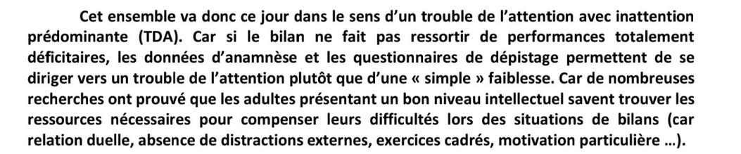 Cet ensemble va donc ce jour dans le sens d’un trouble de I'attention avec inattention prédominante (TDA). Car si le bilan ne fait pas ressortir de performances totalement déficitaires, les données d’anamnése et les questionnaires de dépistage permettent de se diriger vers un trouble de I’attention plutét que d’une « simple » faiblesse. Car de nombreuses recherches ont prouvé que les adultes présentant un bon niveau intellectuel savent trouver les ressources nécessaires pour compenser leurs difficultés lors des situations de bilans (car relation duelle, absence de distractions externes, exercices cadrés, motivation particuliére ...).