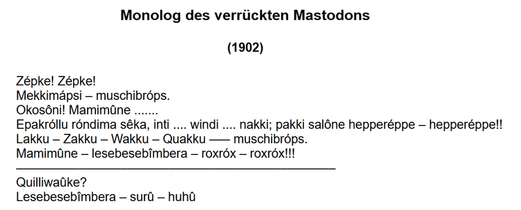Monolog des verrückten Mastodons

       	Zépke! Zépke!
Mekkimápsi – muschibróps.
Okosôni! Mamimûne .......
Epakróllu róndima sêka, inti .... windi .... nakki; pakki salône hepperéppe – hepperéppe!!
Lakku – Zakku – Wakku – Quakku ––– muschibróps.
Mamimûne – lesebesebîmbera – roxróx – roxróx!!!
–––––––––––––––––––––––––––––––––––––––––––
Quilliwaûke?
Lesebesebîmbera – surû – huhû