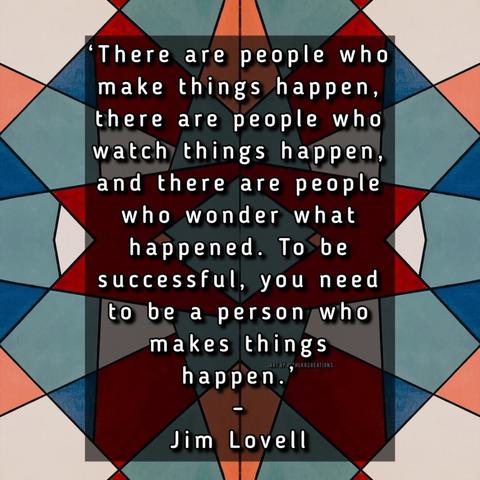 “There are people who make things happen, there are people who watch things happen, and there are people who wonder what happened. To be successful, you need to be a person who makes things happen.” – Jim Lovell