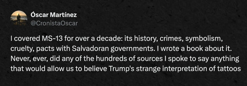 "I covered MS-13 for over a decade: its history, crimes, symbolism, cruelty, pacts with Salvadoran governments. I wrote a book about it. Never, ever did any of the hundreds of sources I spoke to say anything that would allow us to believe Trump's strange interpretation of the tattoos"
– Óscar Martínez